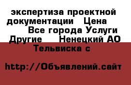экспертиза проектной документации › Цена ­ 10 000 - Все города Услуги » Другие   . Ненецкий АО,Тельвиска с.